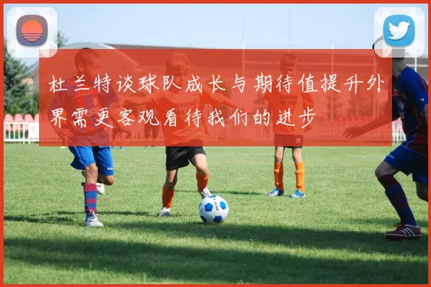 杜兰特谈球队成长与期待值提升外界需更客观看待我们的进步