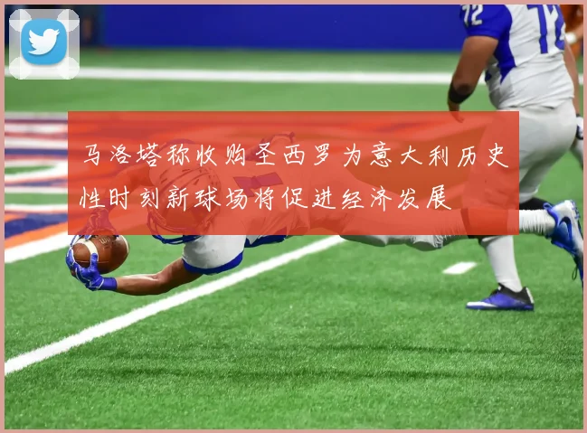马洛塔称收购圣西罗为意大利历史性时刻新球场将促进经济发展