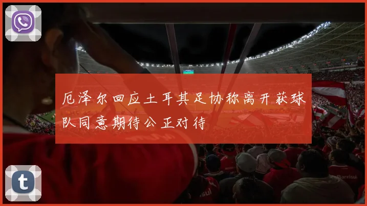 厄泽尔回应土耳其足协称离开获球队同意期待公正对待