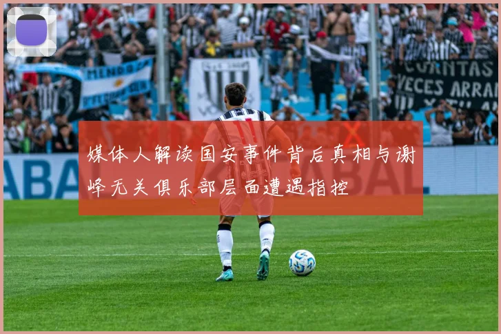 媒体人解读国安事件背后真相与谢峰无关俱乐部层面遭遇指控