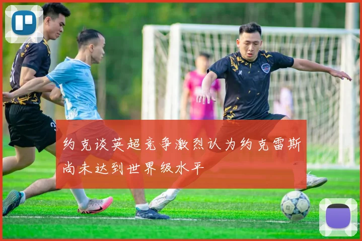 约克谈英超竞争激烈认为约克雷斯尚未达到世界级水平
