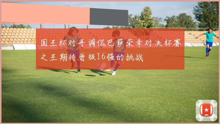 国王杯对手调侃巴萨荣幸对决杯赛之王期待晋级16强的挑战