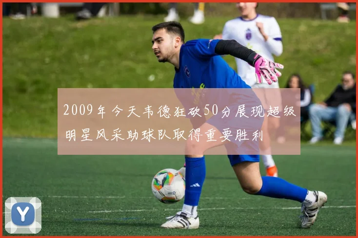 2009年今天韦德狂砍50分展现超级明星风采助球队取得重要胜利