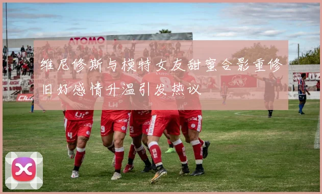 维尼修斯与模特女友甜蜜合影重修旧好感情升温引发热议