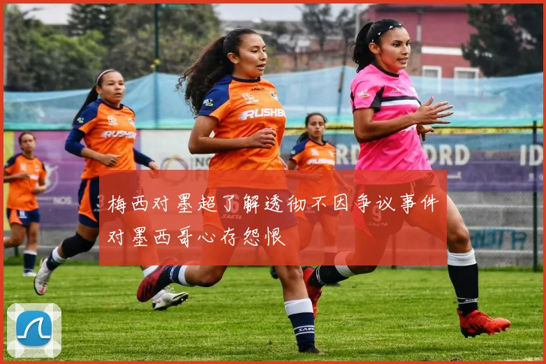 梅西对墨超了解透彻不因争议事件对墨西哥心存怨恨