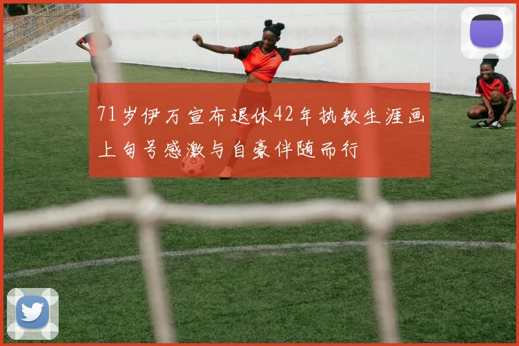 71岁伊万宣布退休42年执教生涯画上句号感激与自豪伴随而行