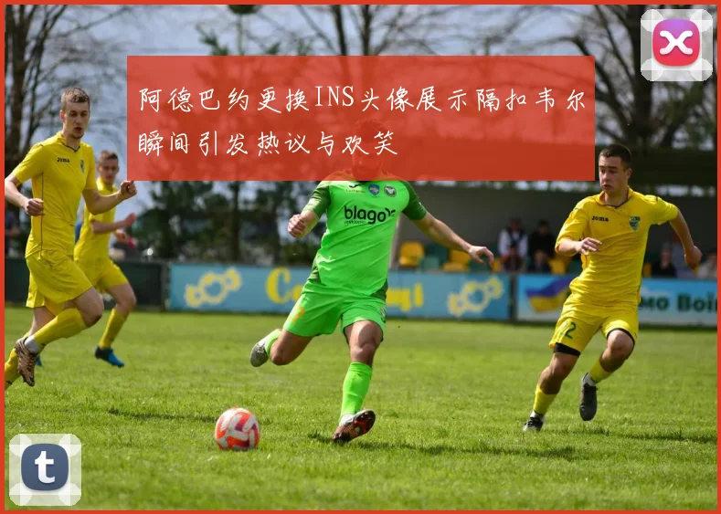 阿德巴约更换INS头像展示隔扣韦尔瞬间引发热议与欢笑