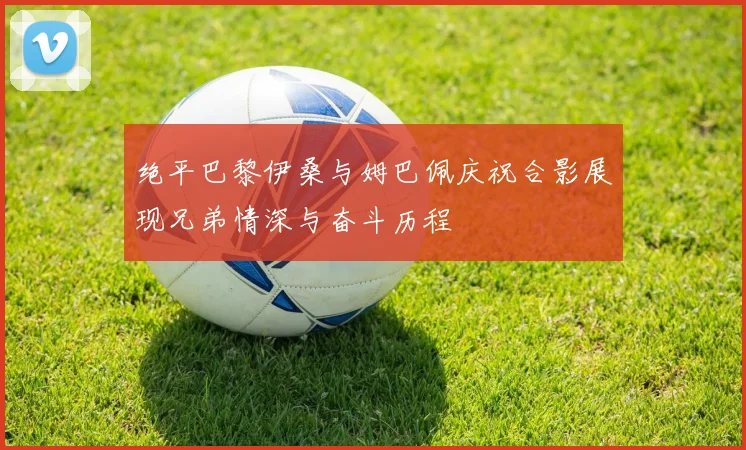 绝平巴黎伊桑与姆巴佩庆祝合影展现兄弟情深与奋斗历程