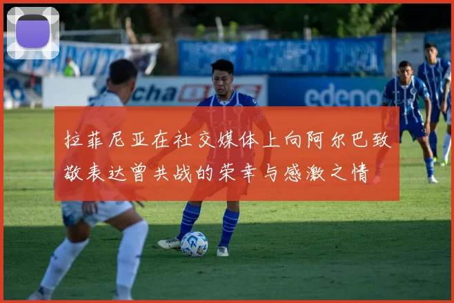 拉菲尼亚在社交媒体上向阿尔巴致敬表达曾共战的荣幸与感激之情
