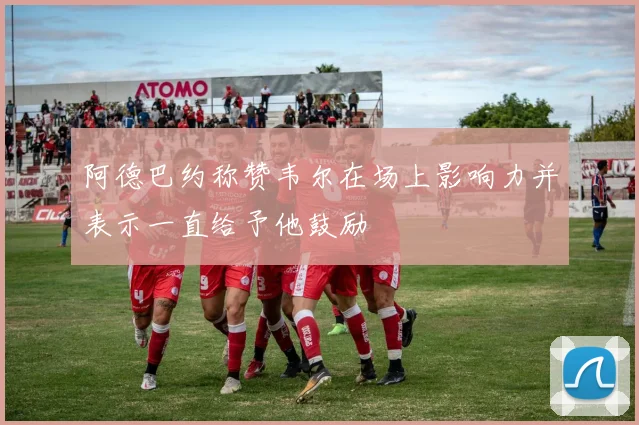 阿德巴约称赞韦尔在场上影响力并表示一直给予他鼓励