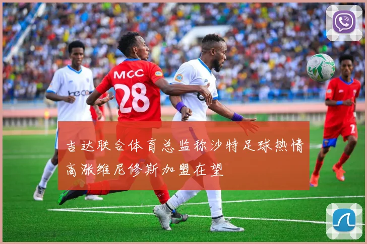 吉达联合体育总监称沙特足球热情高涨维尼修斯加盟在望