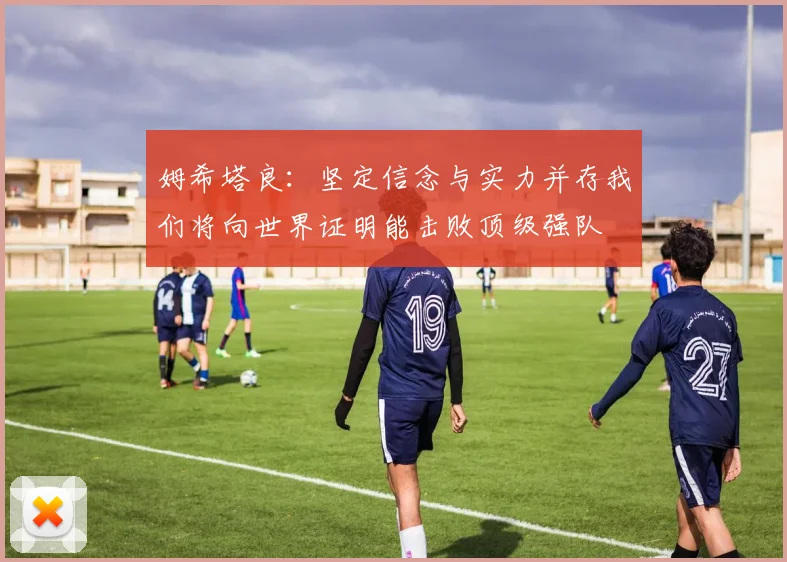 姆希塔良：坚定信念与实力并存我们将向世界证明能击败顶级强队