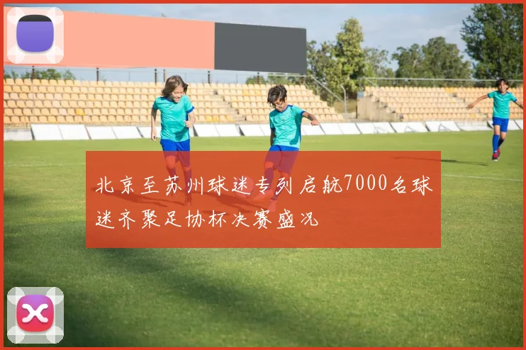 北京至苏州球迷专列启航7000名球迷齐聚足协杯决赛盛况