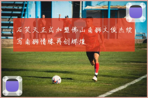 石笑天正式加盟佛山南狮文俊杰续写南狮情缘再创辉煌
