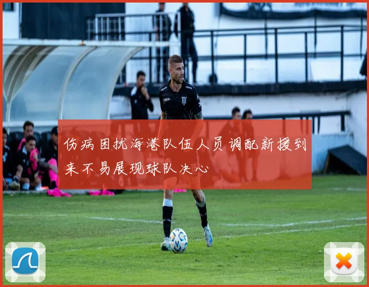 伤病困扰海港队伍人员调配新援到来不易展现球队决心