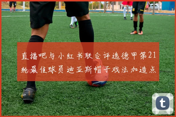 直播吧与小红书联合评选德甲第21轮最佳球员迪亚斯帽子戏法加造点独造五球