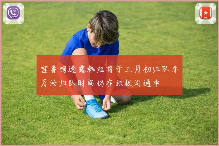 宫鲁鸣透露韩旭将于三月初归队李月汝归队时间仍在积极沟通中