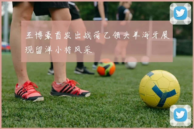 王博豪首发出战荷乙领头羊海牙展现留洋小将风采