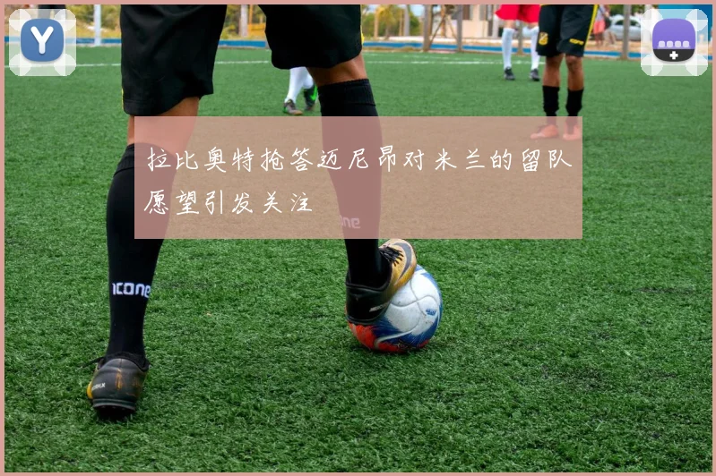 拉比奥特抢答迈尼昂对米兰的留队愿望引发关注